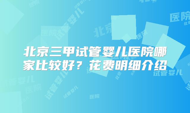 北京三甲试管婴儿医院哪家比较好?花费明细介绍