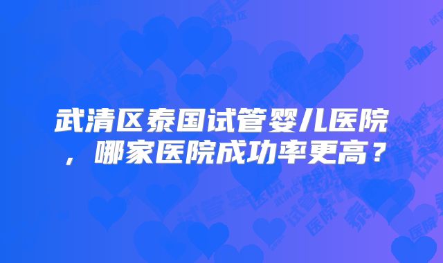 武清区泰国试管婴儿医院,哪家医院成功率更高?
