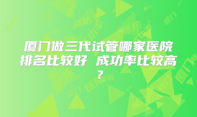 厦门做三代试管哪家医院排名比较好 成功率比较高?