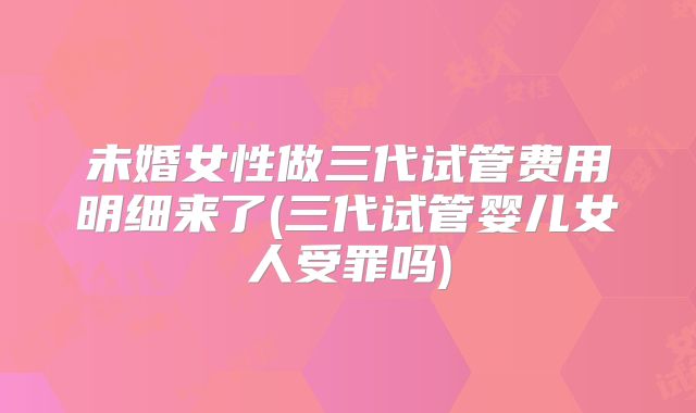 未婚女性做三代试管费用明细来了(三代试管婴儿女人受罪吗)