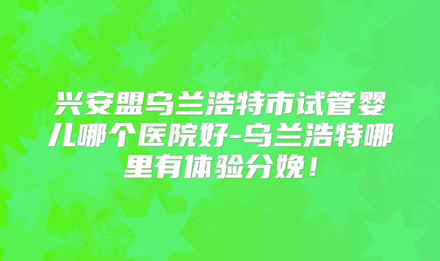 兴安盟乌兰浩特市试管婴儿哪个医院好-乌兰浩特哪里有体验分娩!