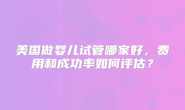 美国做婴儿试管哪家好，费用和成功率如何评估？