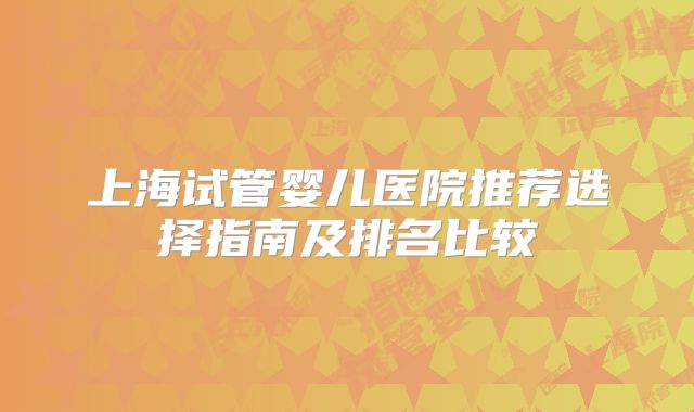 上海试管婴儿医院推荐选择指南及排名比较