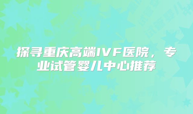 探寻重庆高端IVF医院，专业试管婴儿中心推荐