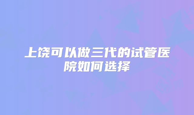 上饶可以做三代的试管医院如何选择