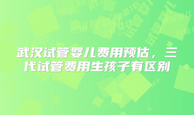 武汉试管婴儿费用预估,三代试管费用生孩子有区别