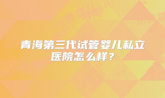 青海第三代试管婴儿私立医院怎么样？