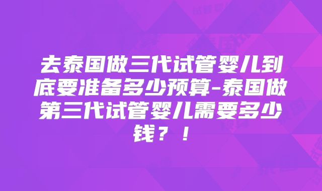 去泰国做三代试管婴儿到底要准备多少预算-泰国做第三代试管婴儿需要多少钱?!