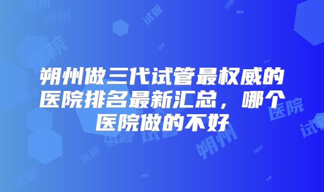 朔州做三代试管最权威的医院排名最新汇总,哪个医院做的不好