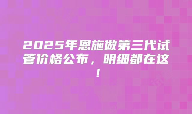 2025年恩施做第三代试管价格公布，明细都在这！