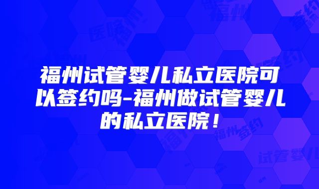 福州试管婴儿私立医院可以签约吗-福州做试管婴儿的私立医院!