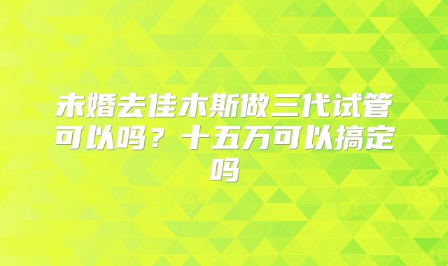 未婚去佳木斯做三代试管可以吗？十五万可以搞定吗