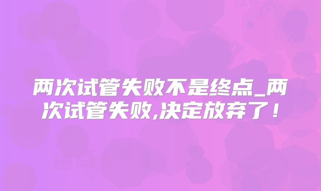 两次试管失败不是终点_两次试管失败,决定放弃了!