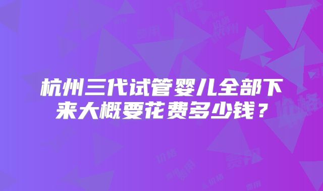 杭州三代试管婴儿全部下来大概要花费多少钱?