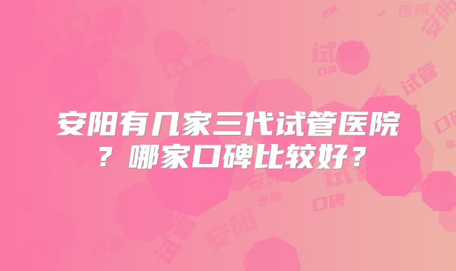 安阳有几家三代试管医院?哪家口碑比较好?