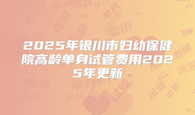 2025年银川市妇幼保健院高龄单身试管费用2025年更新