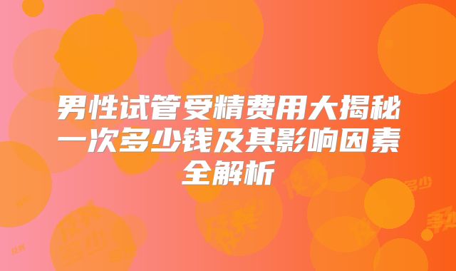 男性试管受精费用大揭秘一次多少钱及其影响因素全解析