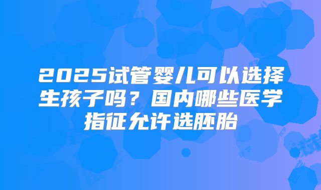 2025试管婴儿可以选择生孩子吗?国内哪些医学指征允许选胚胎