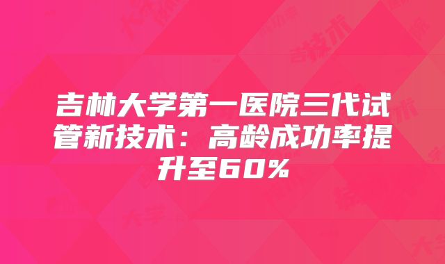 吉林大学第一医院三代试管新技术:高龄成功率提升至60%