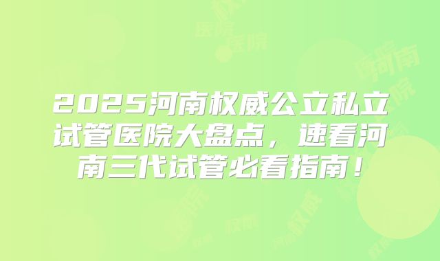 2025河南权威公立私立试管医院大盘点，速看河南三代试管必看指南！