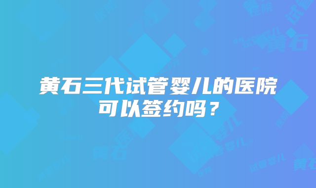 黄石三代试管婴儿的医院可以签约吗?
