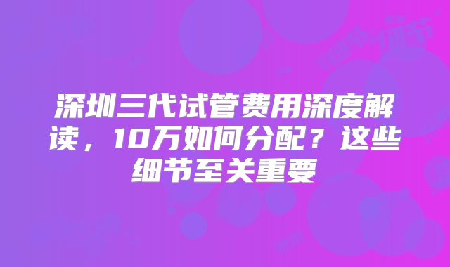深圳三代试管费用深度解读,10万如何分配?这些细节至关重要