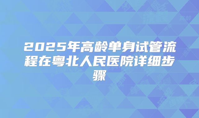 2025年高龄单身试管流程在粤北人民医院详细步骤