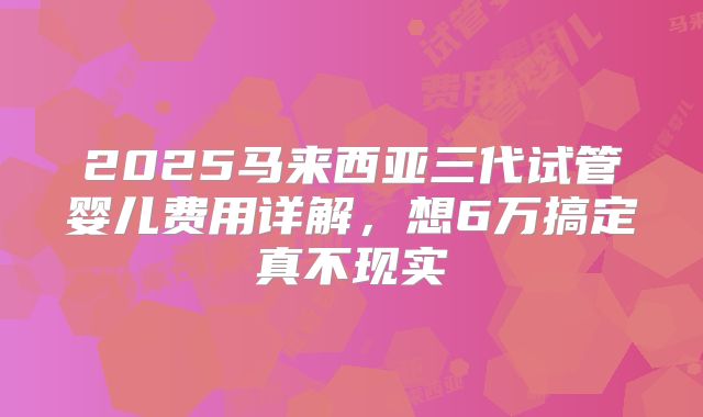 2025马来西亚三代试管婴儿费用详解，想6万搞定真不现实