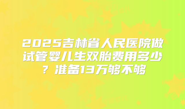 2025吉林省人民医院做试管婴儿生双胎费用多少?准备13万够不够