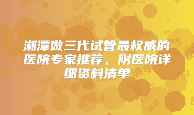 湘潭做三代试管最权威的医院专家推荐,附医院详细资料清单