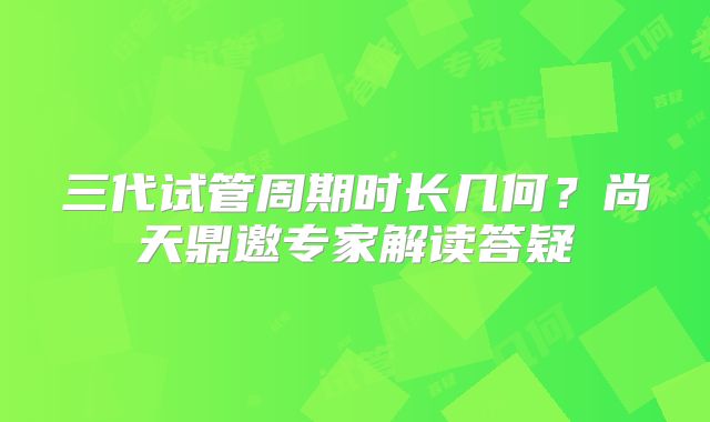三代试管周期时长几何？尚天鼎邀专家解读答疑