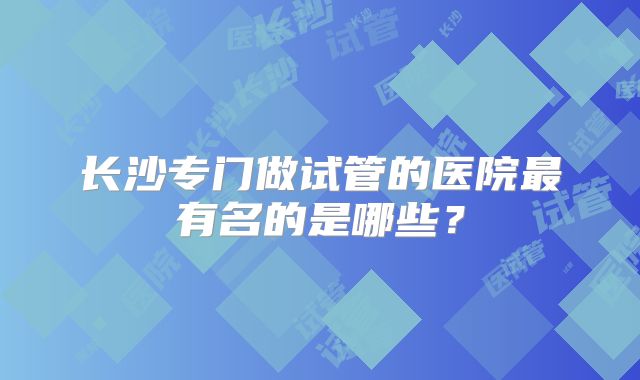 长沙专门做试管的医院最有名的是哪些?