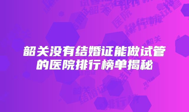 韶关没有结婚证能做试管的医院排行榜单揭秘