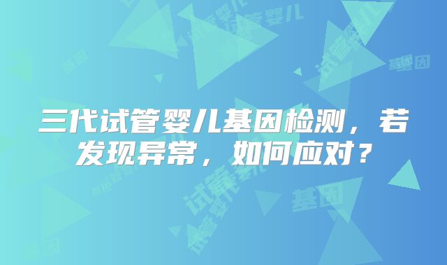 三代试管婴儿基因检测,若发现异常,如何应对?