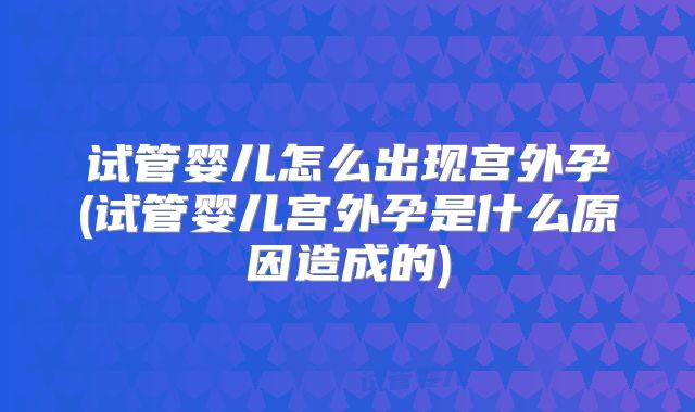试管婴儿怎么出现宫外孕(试管婴儿宫外孕是什么原因造成的)