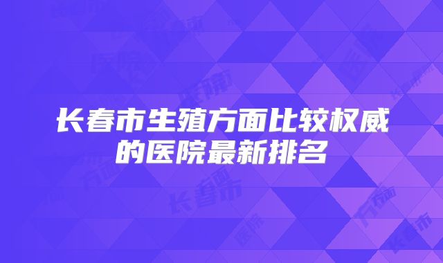 长春市生殖方面比较权威的医院最新排名