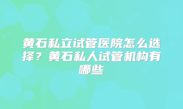 黄石私立试管医院怎么选择?黄石私人试管机构有哪些