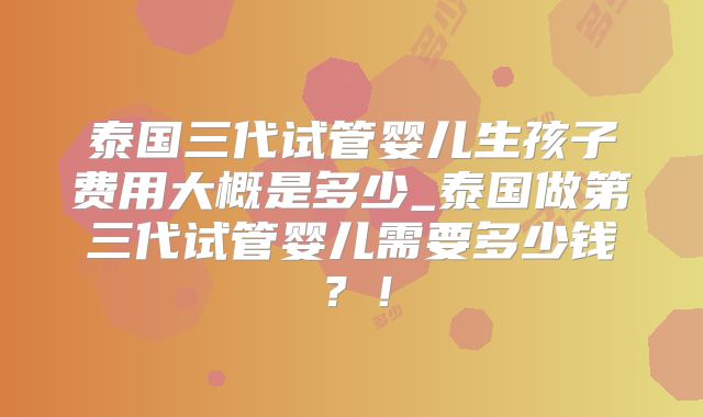 泰国三代试管婴儿生孩子费用大概是多少_泰国做第三代试管婴儿需要多少钱?!