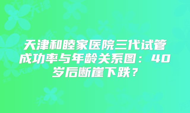 天津和睦家医院三代试管成功率与年龄关系图:40岁后断崖下跌?