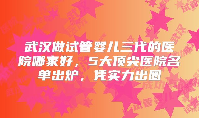 武汉做试管婴儿三代的医院哪家好,5大顶尖医院名单出炉,凭实力出圈→