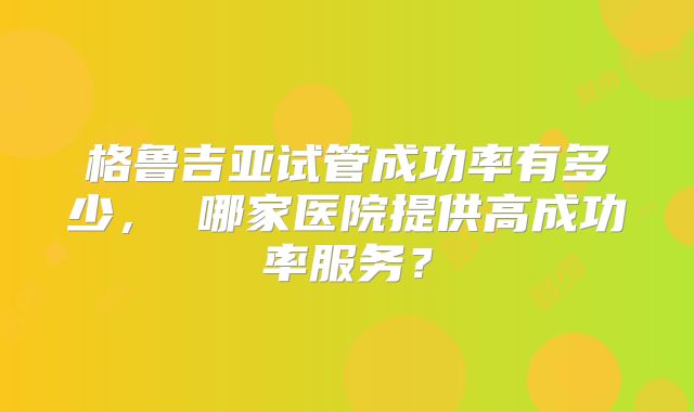 格鲁吉亚试管成功率有多少, 哪家医院提供高成功率服务?