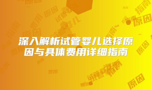 深入解析试管婴儿选择原因与具体费用详细指南