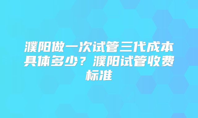 濮阳做一次试管三代成本具体多少？濮阳试管收费标准