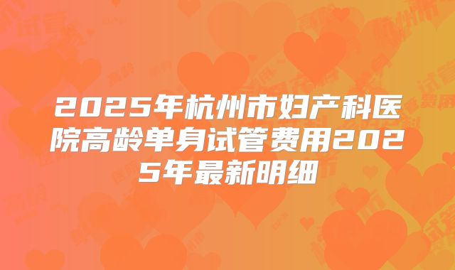 2025年杭州市妇产科医院高龄单身试管费用2025年最新明细