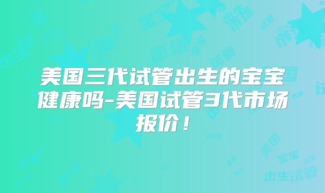 美国三代试管出生的宝宝健康吗-美国试管3代市场报价!