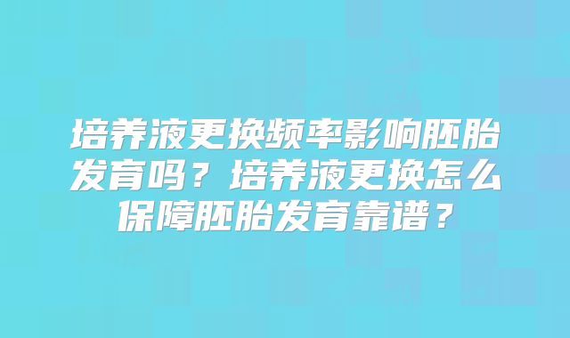 培养液更换频率影响胚胎发育吗?培养液更换怎么保障胚胎发育靠谱?