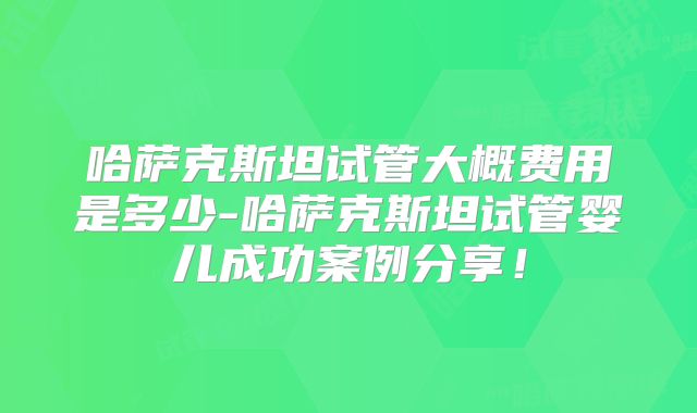 哈萨克斯坦试管大概费用是多少-哈萨克斯坦试管婴儿成功案例分享！