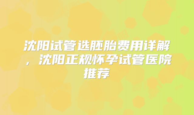 沈阳试管选胚胎费用详解,沈阳正规怀孕试管医院推荐