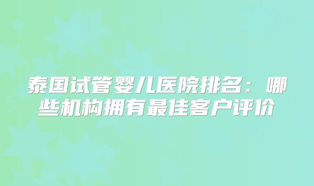泰国试管婴儿医院排名:哪些机构拥有最佳客户评价
