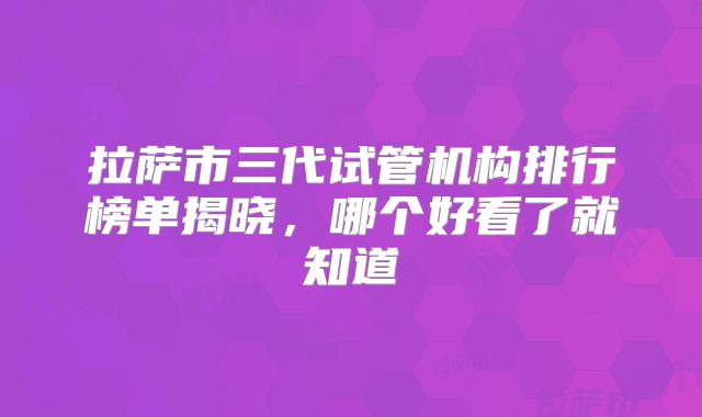 拉萨市三代试管机构排行榜单揭晓，哪个好看了就知道